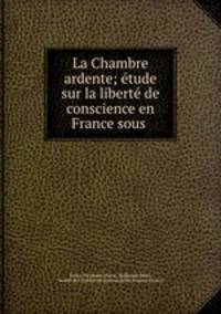 La Chambre ardente; etude sur la liberte de conscience en France sous .