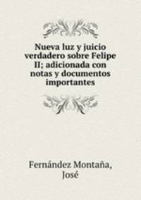 Nueva luz y juicio verdadero sobre Felipe II; adicionada con notas y documentos importantes