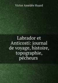 Labrador et Anticosti: journal de voyage, histoire, topographie, pecheurs .
