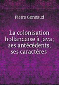 La colonisation hollandaise a Java; ses antecedents, ses caracteres .