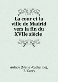 La cour et la ville de Madrid vers la fin du XVIIe siecle .