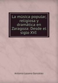 La musica popular, religiosa y dramatica en Zaragoza: Desde el siglo XVI .