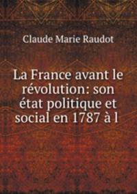 La France avant le revolution: son etat politique et social en 1787 a l .