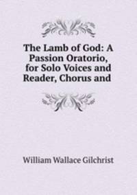The Lamb of God: A Passion Oratorio, for Solo Voices and Reader, Chorus and .