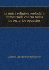 La unica religion verdadera, demostrada contra todos los sectarios opuestos .