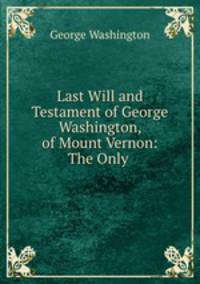 Last Will and Testament of George Washington, of Mount Vernon: The Only .
