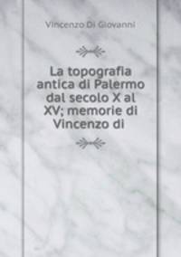 La topografia antica di Palermo dal secolo X al XV; memorie di Vincenzo di .