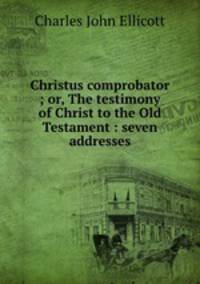 Christus comprobator ; or, The testimony of Christ to the Old Testament : seven addresses