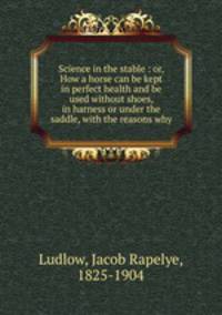 Science in the stable : or, How a horse can be kept in perfect health and be used without shoes, in harness or under the saddle, with the reasons why