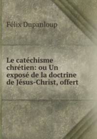 Le catechisme chretien: ou Un expose de la doctrine de Jesus-Christ, offert .