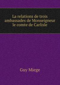 La relations de trois ambassades de Monseigneur le comte de Carlisle