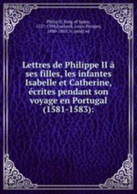Lettres de Philippe II a ses filles, les infantes Isabelle et Catherine, ecrites pendant son voyage en Portugal (1581-1583):