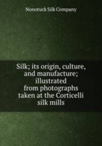 Silk; its origin, culture, and manufacture; illustrated from photographs taken at the Corticelli silk mills