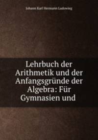 Lehrbuch der Arithmetik und der Anfangsgrunde der Algebra: Fur Gymnasien und .