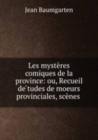 Les mysteres comiques de la province: ou, Recueil de??tudes de moeurs provinciales, scenes .