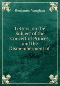 Letters, on the Subject of the Concert of Princes, and the Dismemberment of .