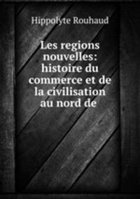 Les regions nouvelles: histoire du commerce et de la civilisation au nord de .