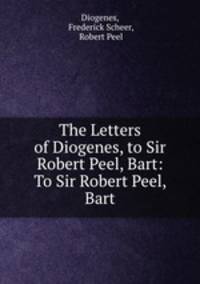 The Letters of Diogenes, to Sir Robert Peel, Bart: To Sir Robert Peel, Bart