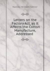Letters on the Factory Act, as it Affects the Cotton Manufacture, Addressed .