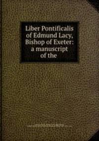 Liber Pontificalis of Edmund Lacy, Bishop of Exeter: a manuscript of the .