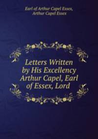 Letters Written by His Excellency Arthur Capel, Earl of Essex, Lord .