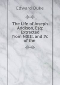 The Life of Joseph Addison, Esq: Extracted from N0III. and IV. of the .