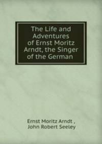 The Life and Adventures of Ernst Moritz Arndt, the Singer of the German .