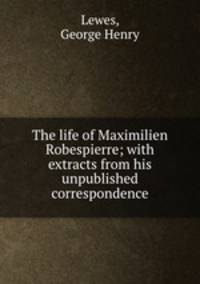 The life of Maximilien Robespierre; with extracts from his unpublished correspondence
