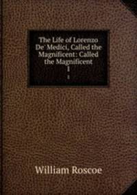 The Life of Lorenzo De` Medici, Called the Magnificent: Called the Magnificent. 1