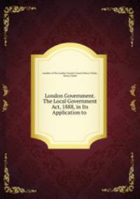 London Government. The Local Government Act, 1888, in Its Application to .