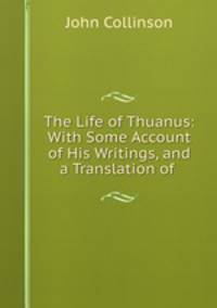 The Life of Thuanus: With Some Account of His Writings, and a Translation of .