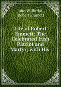 Life of Robert Emmett: The Celebrated Irish Patriot and Martyr; with His .