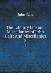 The Literary Life and Miscellanies of John Galt: And Miscellanies. 3