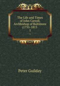 The Life and Times of John Carroll, Archbishop of Baltimore (1735-1815 .. 1