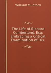 The Life of Richard Cumberland, Esq: Embracing a Critical Examination of His .