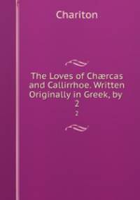 The Loves of Chrcas and Callirrhoe. Written Originally in Greek, by .. 2
