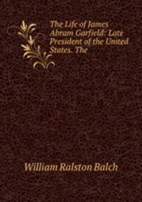 The Life of James Abram Garfield: Late President of the United States. The .
