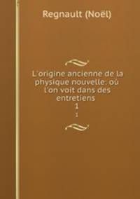 L`origine ancienne de la physique nouvelle: o l`on voit dans des entretiens .. 1