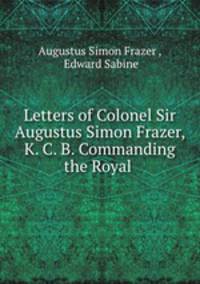 Letters of Colonel Sir Augustus Simon Frazer, K. C. B. Commanding the Royal .