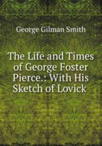 The Life and Times of George Foster Pierce.: With His Sketch of Lovick .