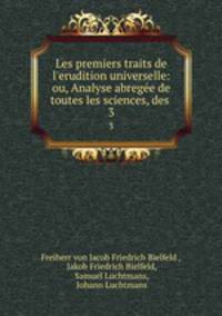 Les premiers traits de l`erudition universelle: ou, Analyse abrege de toutes les sciences, des .. 3