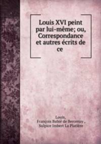 Louis XVI peint par lui-meme; ou, Correspondance et autres ecrits de ce .