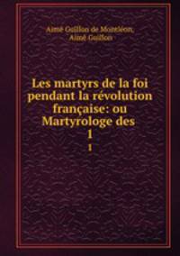 Les martyrs de la foi pendant la rvolution franaise: ou Martyrologe des .. 1