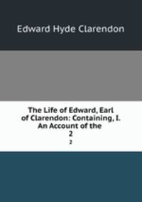 The Life of Edward, Earl of Clarendon: Containing, I. An Account of the .. 2