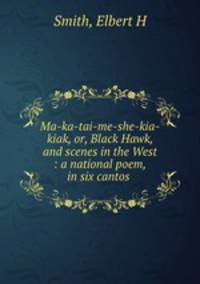 Ma-ka-tai-me-she-kia-kiak, or, Black Hawk, and scenes in the West : a national poem, in six cantos .