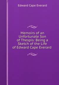 Memoirs of an Unfortunate Son of Thespis: Being a Sketch of the Life of Edward Cape Everard .