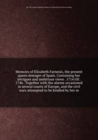 Memoirs of Elizabeth Farnesio, the present queen dowager of Spain. Containing her intrigues and ambitious views . 1714 till . 1746 . Together with the alarms occasioned in several courts of Europe, and the civil wars attempted to be kindled by her m