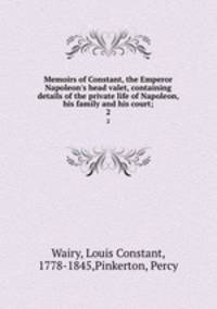 Memoirs of Constant, the Emperor Napoleon`s head valet, containing details of the private life of Napoleon, his family and his court;. 2