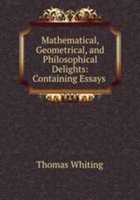 Mathematical, Geometrical, and Philosophical Delights: Containing Essays .