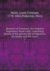 Memoirs of Constant, the Emperor Napoleon`s head valet, containing details of the private life of Napoleon, his family and his court;. 1